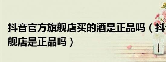 抖音官方旗舰店买的酒是正品吗（抖音官方旗舰店是正品吗）