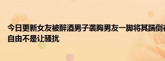 今日更新女友被醉酒男子袭胸男友一脚将其踹倒在地：穿衣自由不是让骚扰