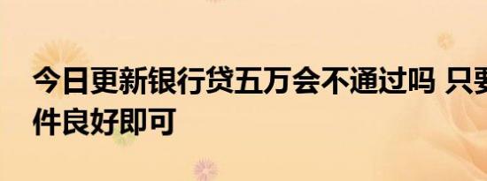 今日更新银行贷五万会不通过吗 只要资信条件良好即可