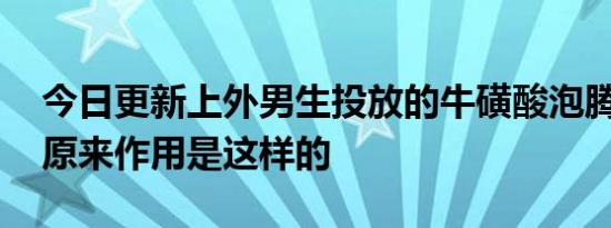 今日更新上外男生投放的牛磺酸泡腾片是啥 原来作用是这样的