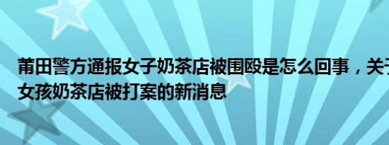 莆田警方通报女子奶茶店被围殴是怎么回事，关于警方通报女孩奶茶店被打案的新消息