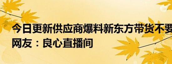 今日更新供应商爆料新东方带货不要坑位费 网友：良心直播间