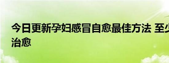 今日更新孕妇感冒自愈最佳方法 至少多少天治愈