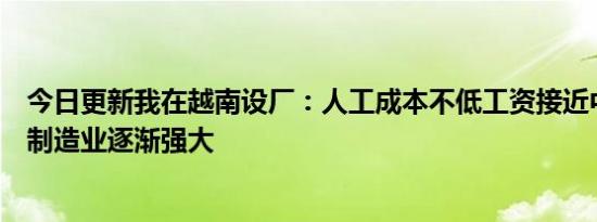 今日更新我在越南设厂：人工成本不低工资接近中国的八成制造业逐渐强大