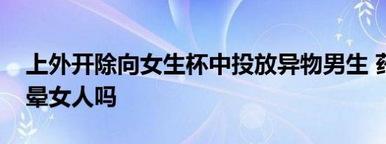 上外开除向女生杯中投放异物男生 药物能迷晕女人吗