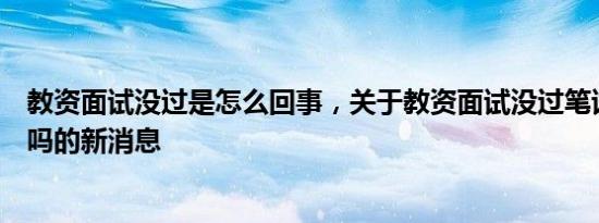教资面试没过是怎么回事，关于教资面试没过笔试成绩作废吗的新消息