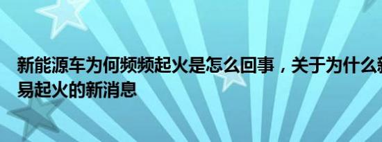 新能源车为何频频起火是怎么回事，关于为什么新能源车容易起火的新消息