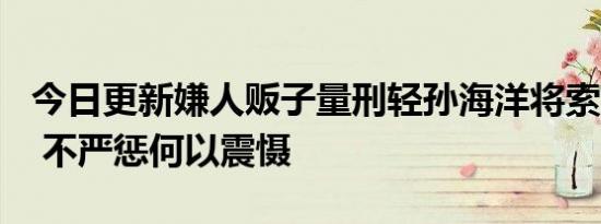 今日更新嫌人贩子量刑轻孙海洋将索赔500万 不严惩何以震慑