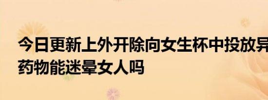 今日更新上外开除向女生杯中投放异物男生 药物能迷晕女人吗