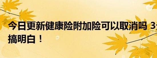 今日更新健康险附加险可以取消吗 3分钟带你搞明白！