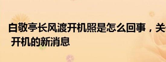 白敬亭长风渡开机照是怎么回事，关于白敬亭 开机的新消息