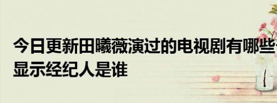 今日更新田曦薇演过的电视剧有哪些个人资料显示经纪人是谁