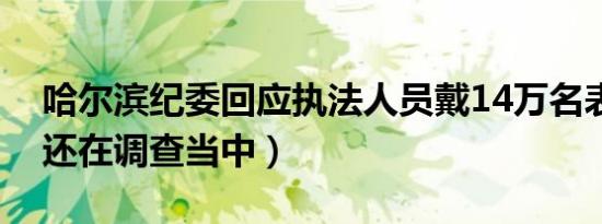 哈尔滨纪委回应执法人员戴14万名表（事件还在调查当中）