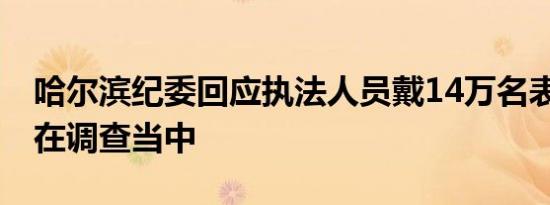 哈尔滨纪委回应执法人员戴14万名表 事件还在调查当中