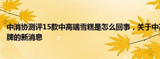 中消协测评15款中高端雪糕是怎么回事，关于中高端雪糕品牌的新消息