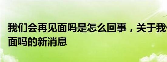 我们会再见面吗是怎么回事，关于我们会再见面吗的新消息