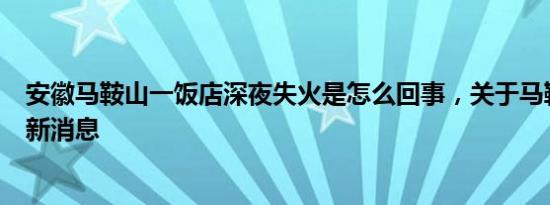 安徽马鞍山一饭店深夜失火是怎么回事，关于马鞍山起火的新消息