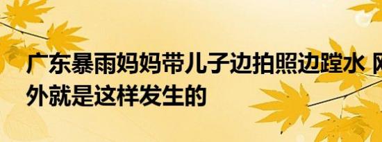 广东暴雨妈妈带儿子边拍照边蹚水 网友说意外就是这样发生的