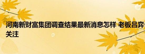 河南新财富集团调查结果最新消息怎样 老板吕弈个人简历引关注