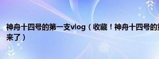 神舟十四号的第一支vlog（收藏！神舟十四号的第一支vlog来了）