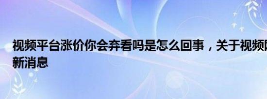 视频平台涨价你会弃看吗是怎么回事，关于视频网站涨价的新消息