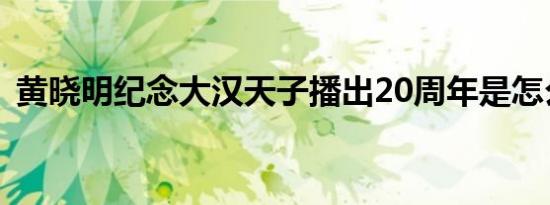 黄晓明纪念大汉天子播出20周年是怎么回事