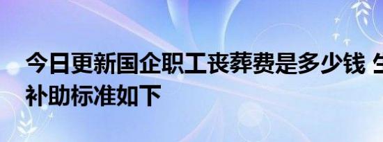 今日更新国企职工丧葬费是多少钱 生活困难补助标准如下
