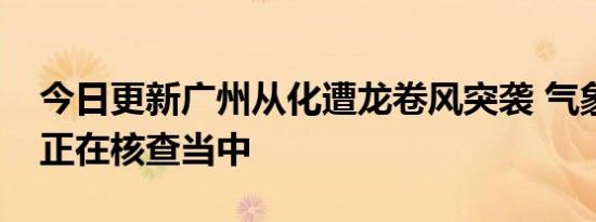 今日更新广州从化遭龙卷风突袭 气象局表示正在核查当中