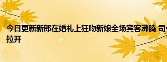 今日更新新郎在婚礼上狂吻新娘全场宾客沸腾 司仪上前强行拉开