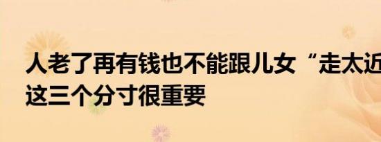 人老了再有钱也不能跟儿女“走太近” 把握这三个分寸很重要