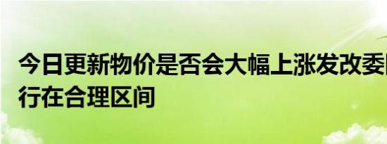 今日更新物价是否会大幅上涨发改委回应会运行在合理区间