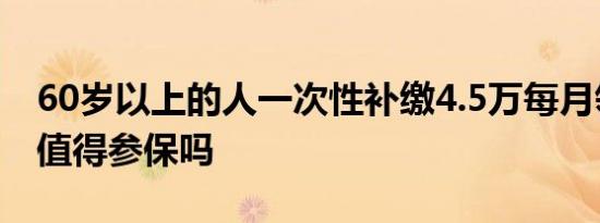 60岁以上的人一次性补缴4.5万每月领400元值得参保吗