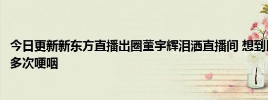 今日更新新东方直播出圈董宇辉泪洒直播间 想到以前的同事多次哽咽