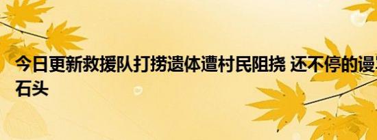 今日更新救援队打捞遗体遭村民阻挠 还不停的谩骂往中间扔石头