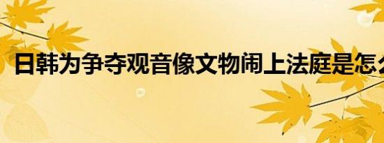 日韩为争夺观音像文物闹上法庭是怎么回事