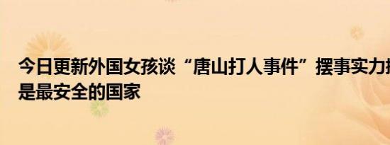 今日更新外国女孩谈“唐山打人事件”摆事实力挺中国：仍是最安全的国家