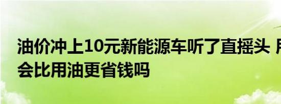 油价冲上10元新能源车听了直摇头 用电真的会比用油更省钱吗