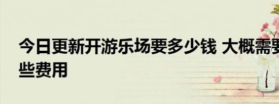 今日更新开游乐场要多少钱 大概需要以下这些费用