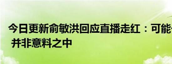 今日更新俞敏洪回应直播走红：可能一时热闹 并非意料之中