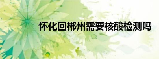 怀化回郴州需要核酸检测吗