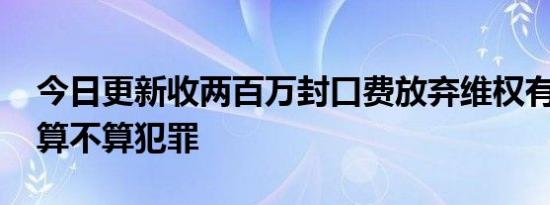 今日更新收两百万封口费放弃维权有错吗 这算不算犯罪