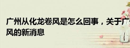 广州从化龙卷风是怎么回事，关于广州市龙卷风的新消息