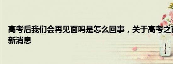高考后我们会再见面吗是怎么回事，关于高考之前说再见的新消息