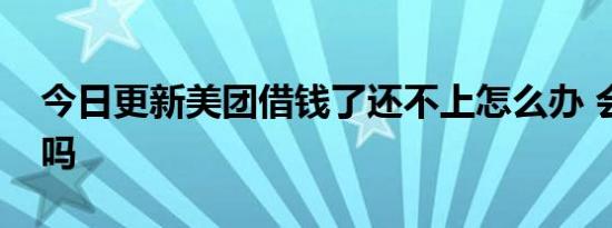 今日更新美团借钱了还不上怎么办 会上征信吗
