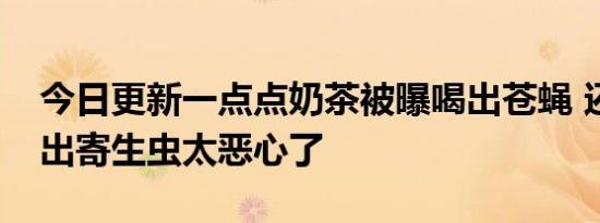 今日更新一点点奶茶被曝喝出苍蝇 还慢慢长出寄生虫太恶心了
