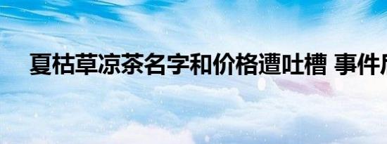 夏枯草凉茶名字和价格遭吐槽 事件后续 