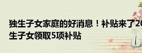 独生子女家庭的好消息！补贴来了2022年独生子女领取5项补贴