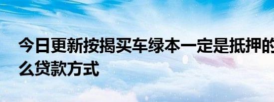 今日更新按揭买车绿本一定是抵押的吗 有什么贷款方式