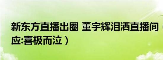 新东方直播出圈 董宇辉泪洒直播间（事后回应:喜极而泣）