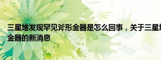 三星堆发现罕见斧形金器是怎么回事，关于三星堆出土斧形金器的新消息